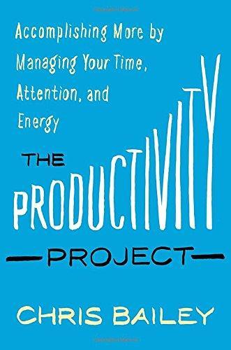 Chris Bailey: The Productivity Project: Accomplishing More by Managing Your Time, Attention, and Energy